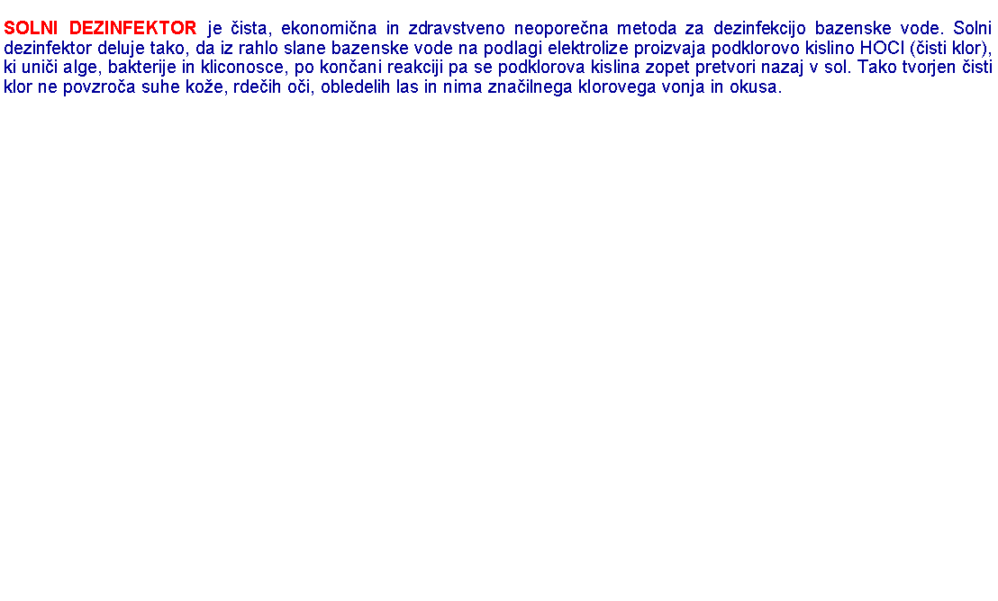 Polje z besedilom: SOLNI DEZINFEKTOR je �ista, ekonomi�na in zdravstveno neopore�na metoda za dezinfekcijo bazenske vode. Solni dezinfektor deluje tako, da iz rahlo slane bazenske vode na podlagi elektrolize proizvaja podklorovo kislino HOCl (�isti klor), ki uni�i alge, bakterije in kliconosce, po kon�ani reakciji pa se podklorova kislina zopet pretvori nazaj v sol. Tako tvorjen �isti klor ne povzro�a suhe ko�e, rde�ih o�i, obledelih las in nima zna�ilnega klorovega vonja in okusa. 